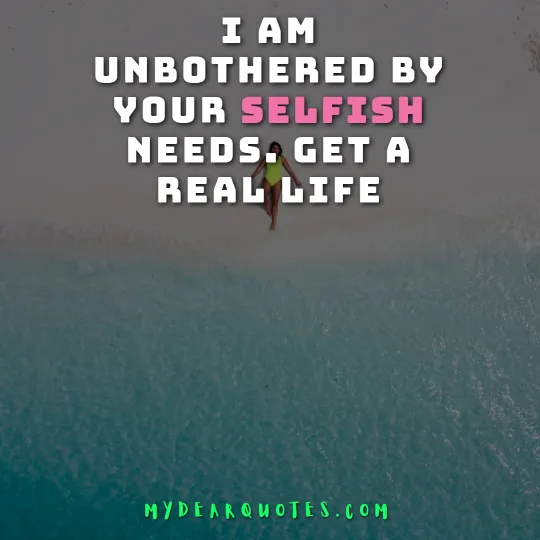 I am unbothered by your selfish needs. Get a real life